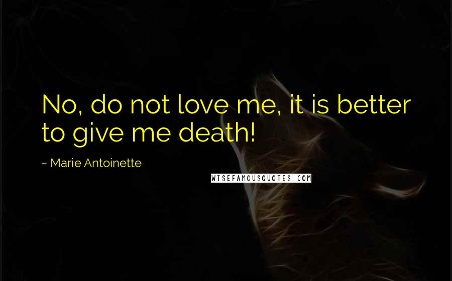 Marie Antoinette Quotes: No, do not love me, it is better to give me death!