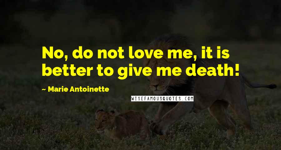 Marie Antoinette Quotes: No, do not love me, it is better to give me death!