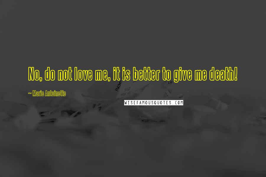 Marie Antoinette Quotes: No, do not love me, it is better to give me death!