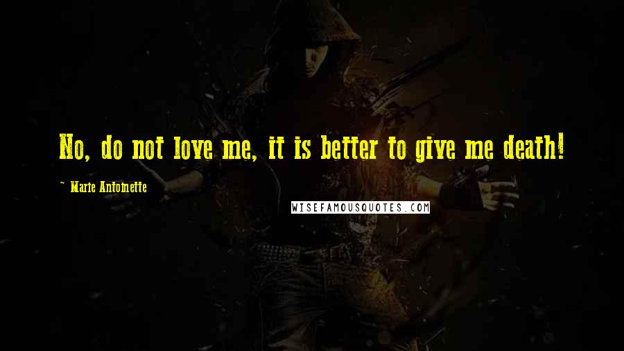 Marie Antoinette Quotes: No, do not love me, it is better to give me death!