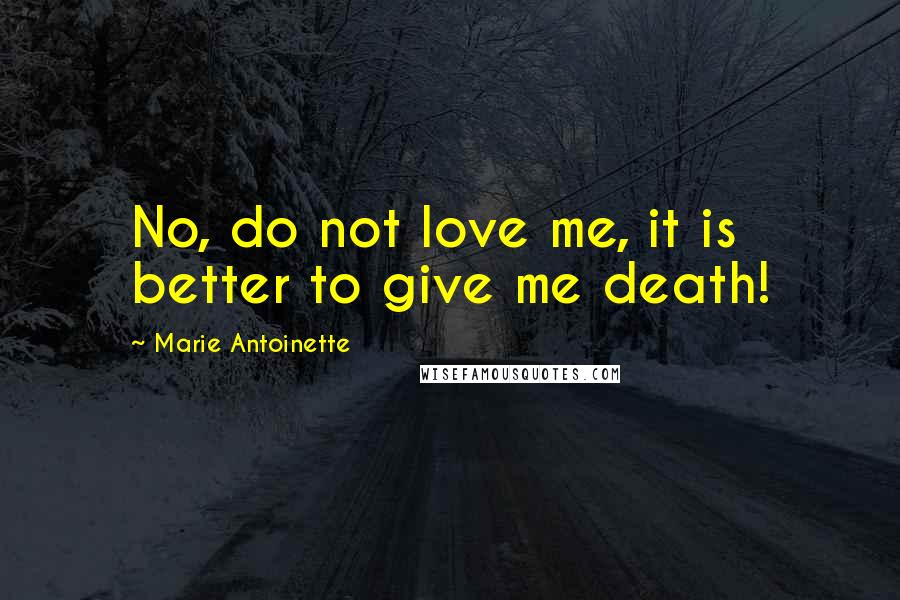 Marie Antoinette Quotes: No, do not love me, it is better to give me death!