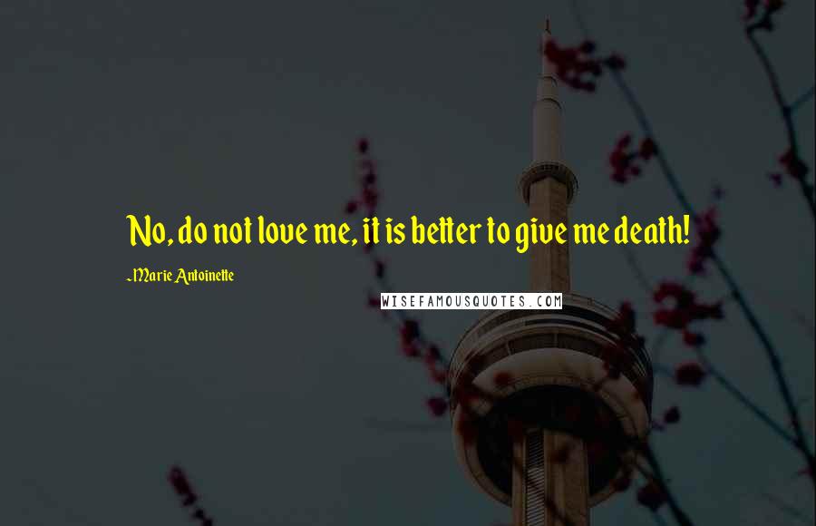 Marie Antoinette Quotes: No, do not love me, it is better to give me death!