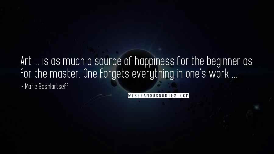 Marie Bashkirtseff Quotes: Art ... is as much a source of happiness for the beginner as for the master. One forgets everything in one's work ...