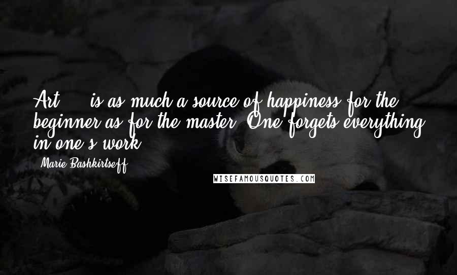 Marie Bashkirtseff Quotes: Art ... is as much a source of happiness for the beginner as for the master. One forgets everything in one's work ...