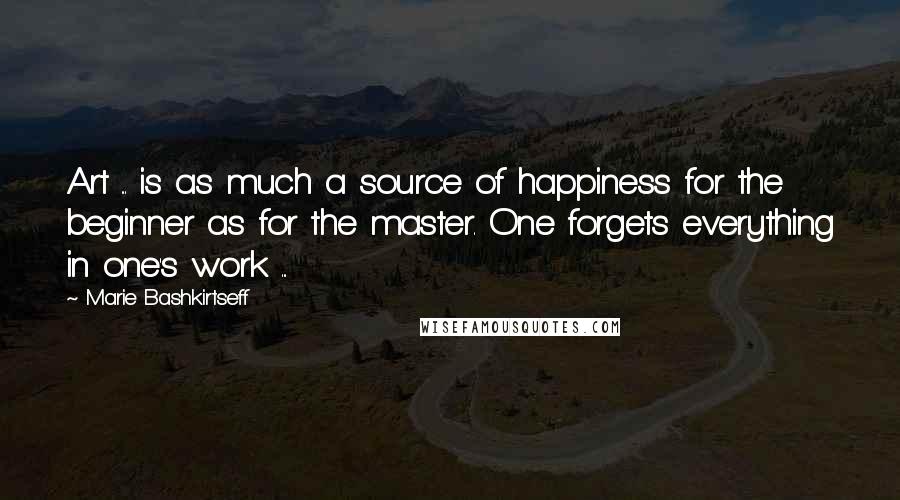 Marie Bashkirtseff Quotes: Art ... is as much a source of happiness for the beginner as for the master. One forgets everything in one's work ...