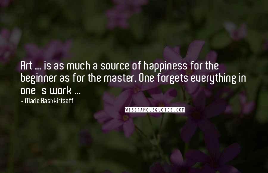 Marie Bashkirtseff Quotes: Art ... is as much a source of happiness for the beginner as for the master. One forgets everything in one's work ...