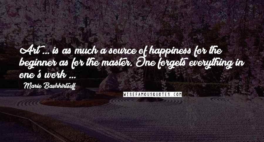 Marie Bashkirtseff Quotes: Art ... is as much a source of happiness for the beginner as for the master. One forgets everything in one's work ...