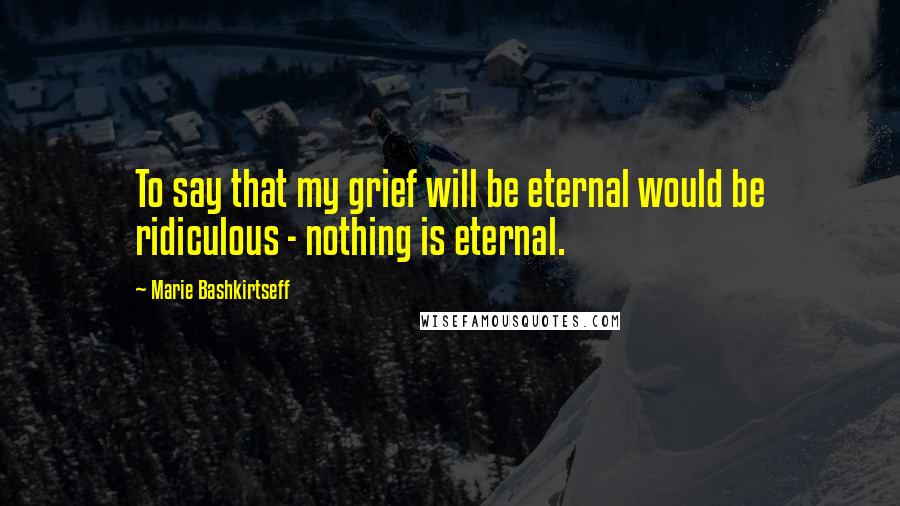 Marie Bashkirtseff Quotes: To say that my grief will be eternal would be ridiculous - nothing is eternal.