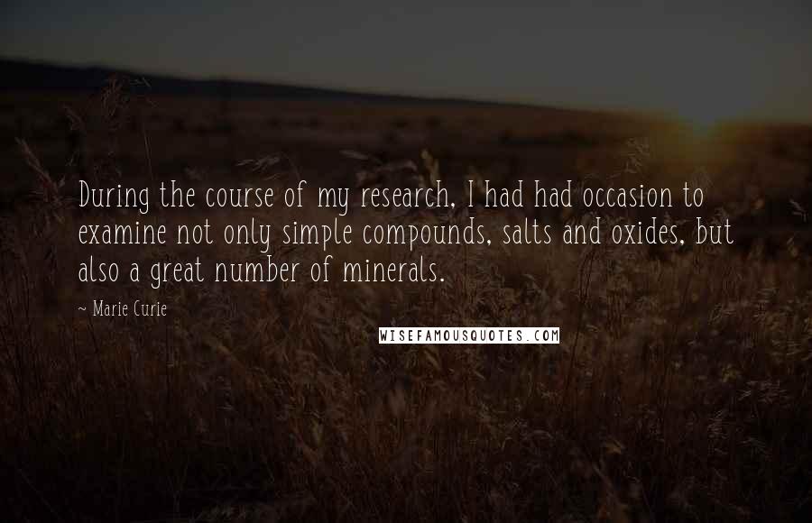 Marie Curie Quotes: During the course of my research, I had had occasion to examine not only simple compounds, salts and oxides, but also a great number of minerals.