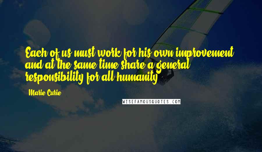 Marie Curie Quotes: Each of us must work for his own improvement, and at the same time share a general responsibility for all humanity.