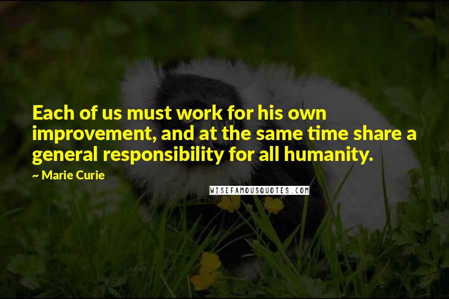 Marie Curie Quotes: Each of us must work for his own improvement, and at the same time share a general responsibility for all humanity.