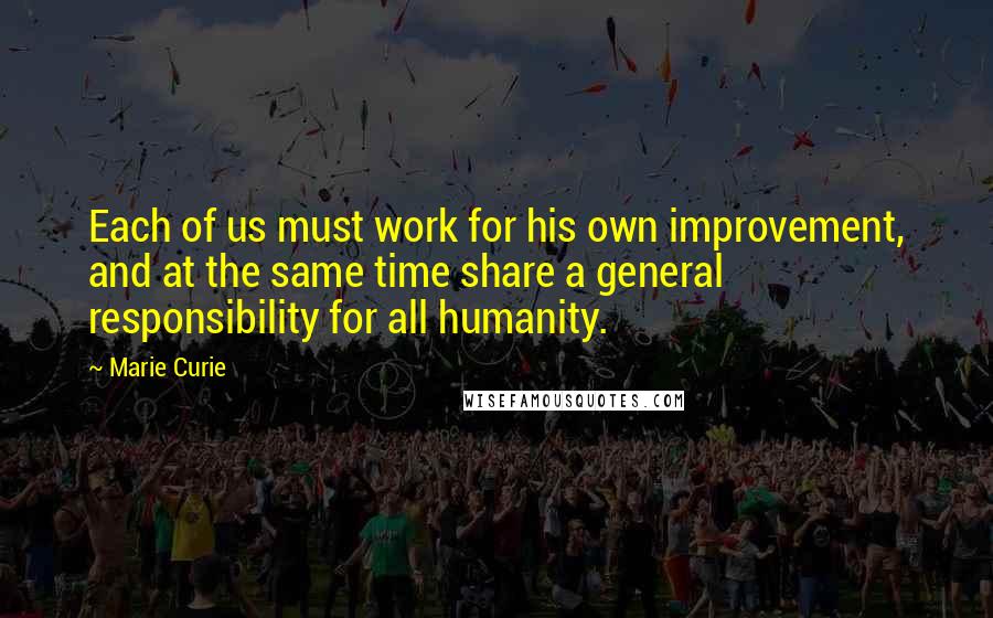 Marie Curie Quotes: Each of us must work for his own improvement, and at the same time share a general responsibility for all humanity.