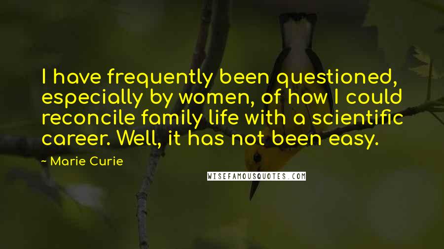 Marie Curie Quotes: I have frequently been questioned, especially by women, of how I could reconcile family life with a scientific career. Well, it has not been easy.