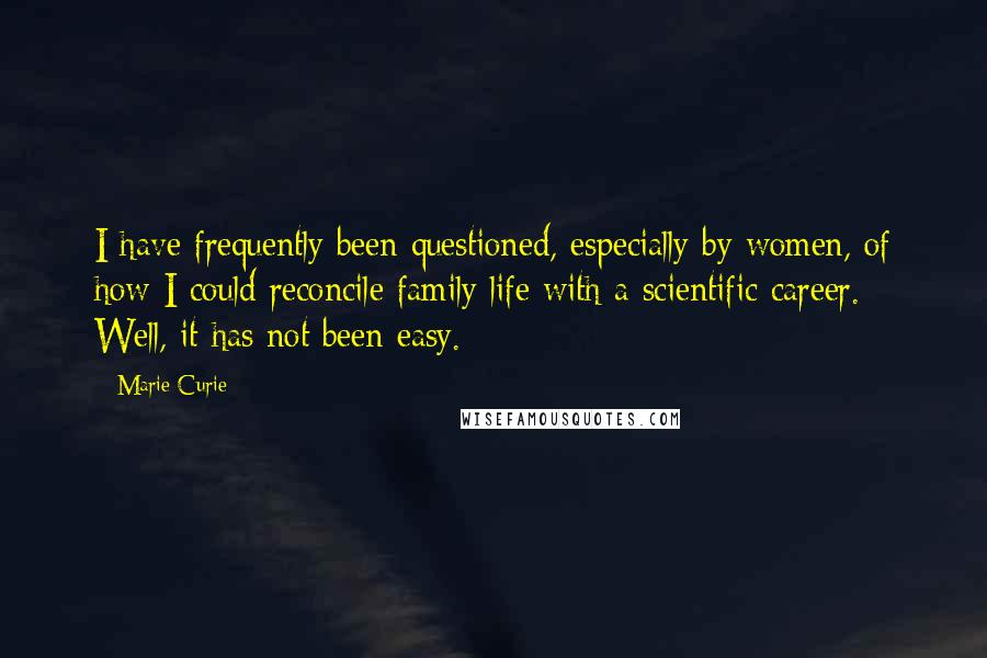Marie Curie Quotes: I have frequently been questioned, especially by women, of how I could reconcile family life with a scientific career. Well, it has not been easy.