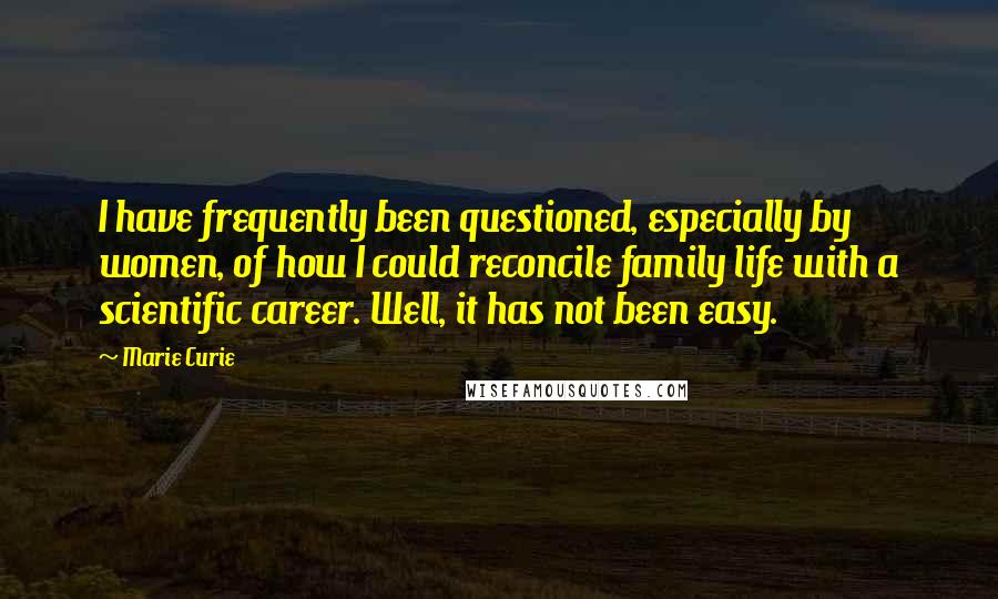 Marie Curie Quotes: I have frequently been questioned, especially by women, of how I could reconcile family life with a scientific career. Well, it has not been easy.