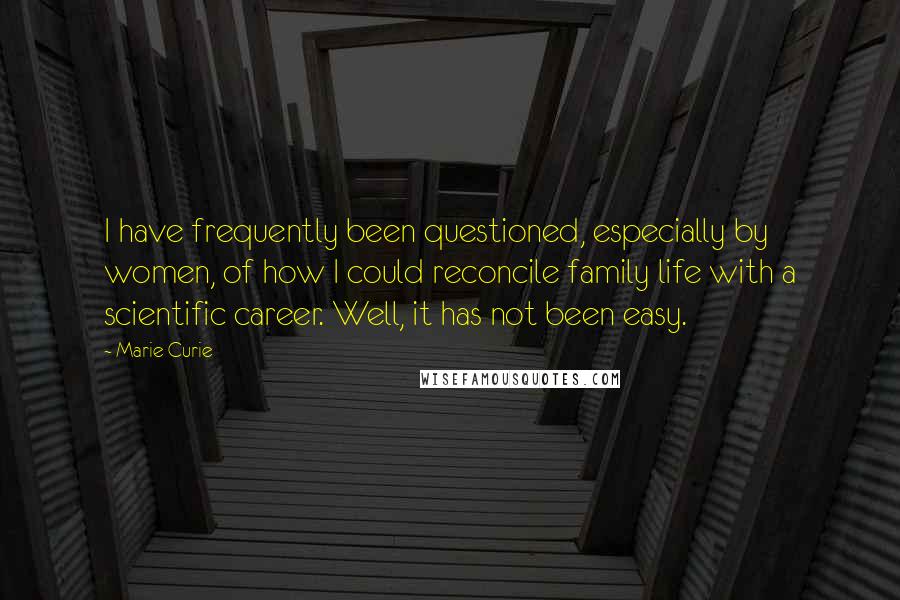 Marie Curie Quotes: I have frequently been questioned, especially by women, of how I could reconcile family life with a scientific career. Well, it has not been easy.