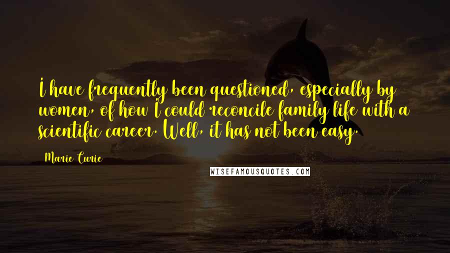 Marie Curie Quotes: I have frequently been questioned, especially by women, of how I could reconcile family life with a scientific career. Well, it has not been easy.