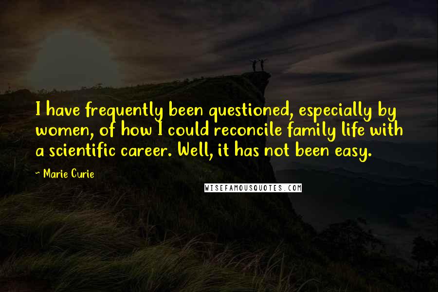 Marie Curie Quotes: I have frequently been questioned, especially by women, of how I could reconcile family life with a scientific career. Well, it has not been easy.