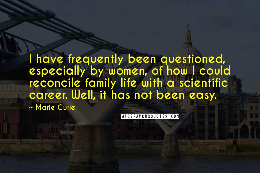 Marie Curie Quotes: I have frequently been questioned, especially by women, of how I could reconcile family life with a scientific career. Well, it has not been easy.