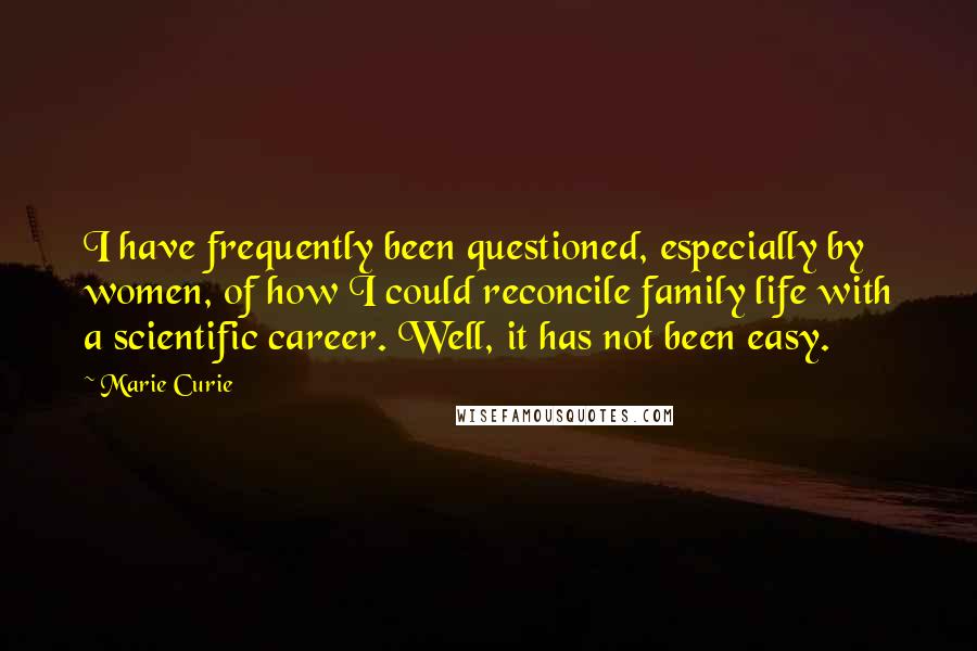 Marie Curie Quotes: I have frequently been questioned, especially by women, of how I could reconcile family life with a scientific career. Well, it has not been easy.