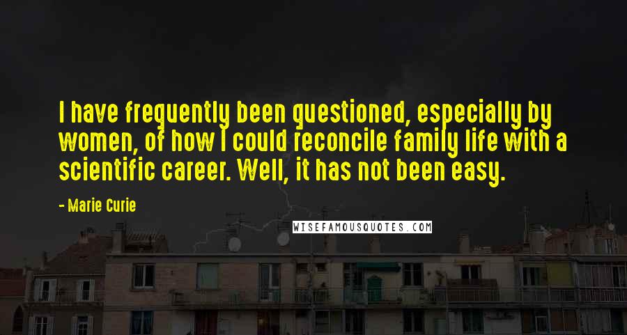 Marie Curie Quotes: I have frequently been questioned, especially by women, of how I could reconcile family life with a scientific career. Well, it has not been easy.