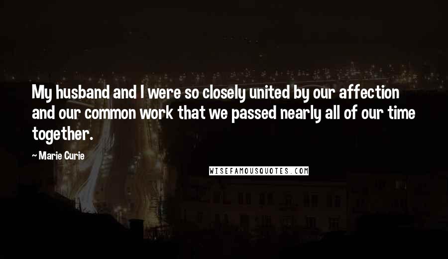 Marie Curie Quotes: My husband and I were so closely united by our affection and our common work that we passed nearly all of our time together.