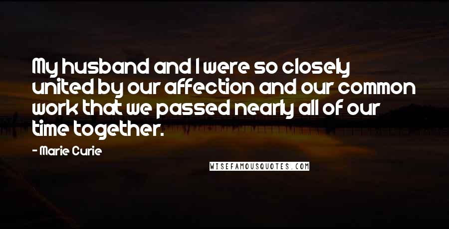 Marie Curie Quotes: My husband and I were so closely united by our affection and our common work that we passed nearly all of our time together.