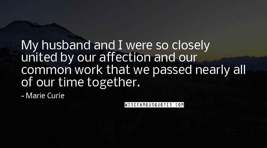Marie Curie Quotes: My husband and I were so closely united by our affection and our common work that we passed nearly all of our time together.
