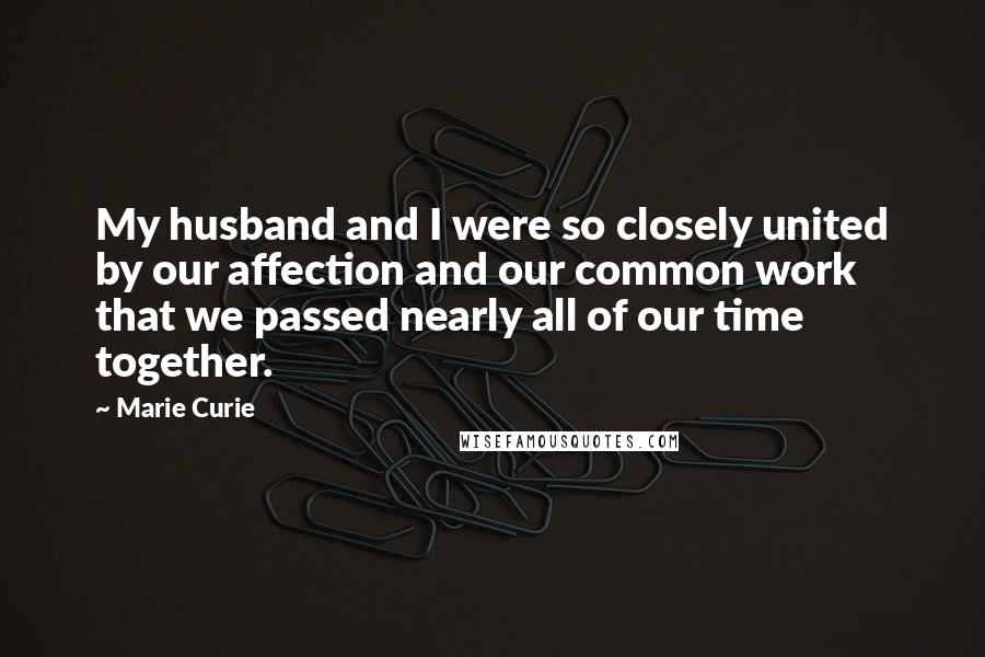 Marie Curie Quotes: My husband and I were so closely united by our affection and our common work that we passed nearly all of our time together.