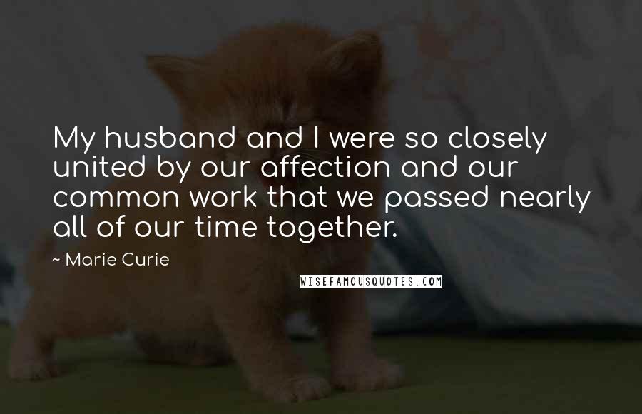Marie Curie Quotes: My husband and I were so closely united by our affection and our common work that we passed nearly all of our time together.