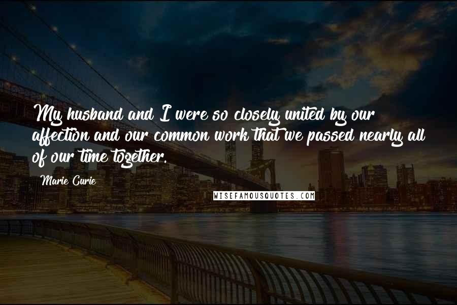 Marie Curie Quotes: My husband and I were so closely united by our affection and our common work that we passed nearly all of our time together.