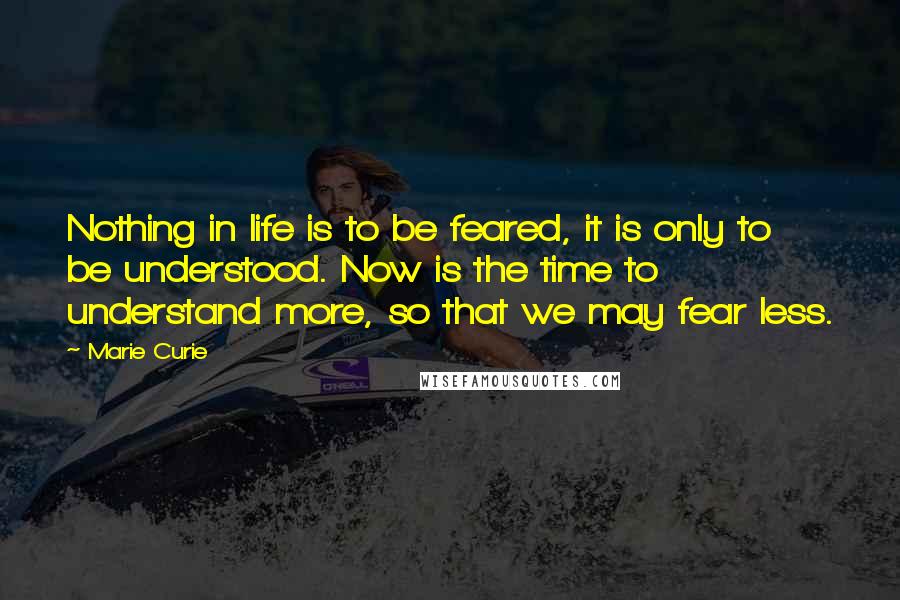 Marie Curie Quotes: Nothing in life is to be feared, it is only to be understood. Now is the time to understand more, so that we may fear less.