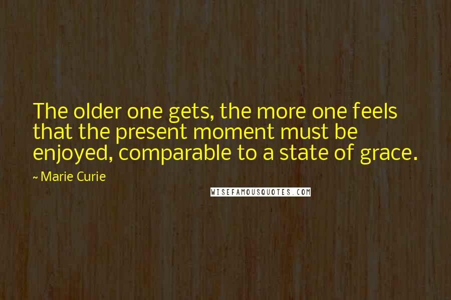 Marie Curie Quotes: The older one gets, the more one feels that the present moment must be enjoyed, comparable to a state of grace.