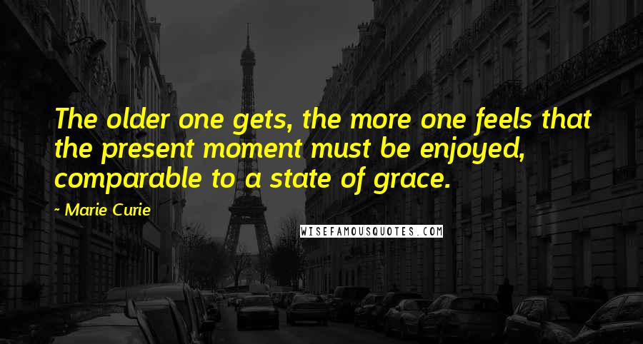 Marie Curie Quotes: The older one gets, the more one feels that the present moment must be enjoyed, comparable to a state of grace.