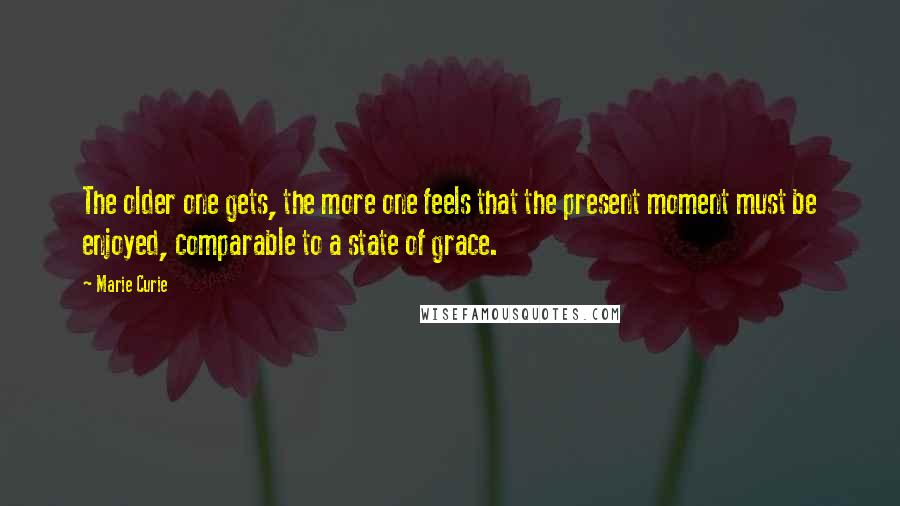 Marie Curie Quotes: The older one gets, the more one feels that the present moment must be enjoyed, comparable to a state of grace.