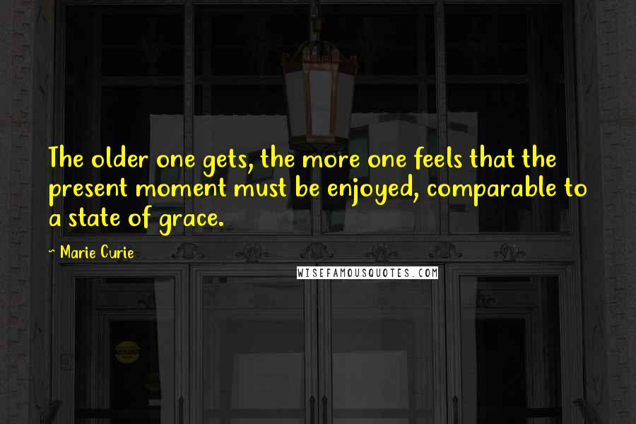 Marie Curie Quotes: The older one gets, the more one feels that the present moment must be enjoyed, comparable to a state of grace.