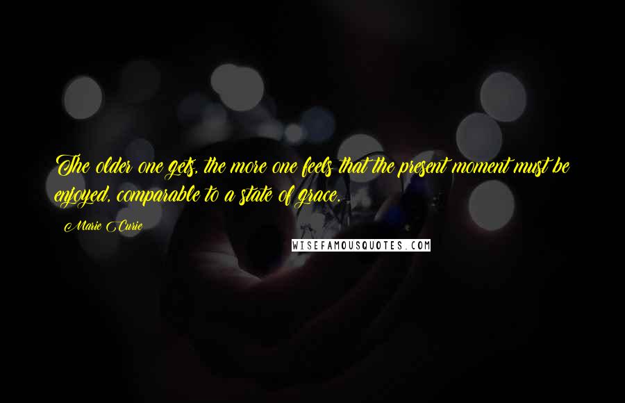 Marie Curie Quotes: The older one gets, the more one feels that the present moment must be enjoyed, comparable to a state of grace.