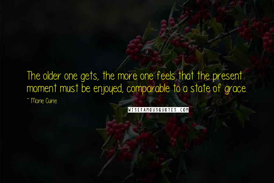 Marie Curie Quotes: The older one gets, the more one feels that the present moment must be enjoyed, comparable to a state of grace.