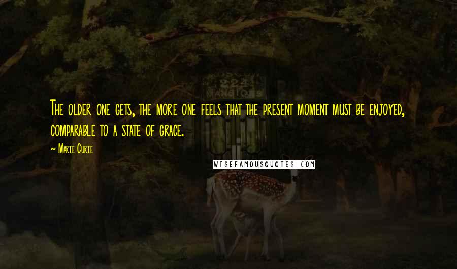 Marie Curie Quotes: The older one gets, the more one feels that the present moment must be enjoyed, comparable to a state of grace.