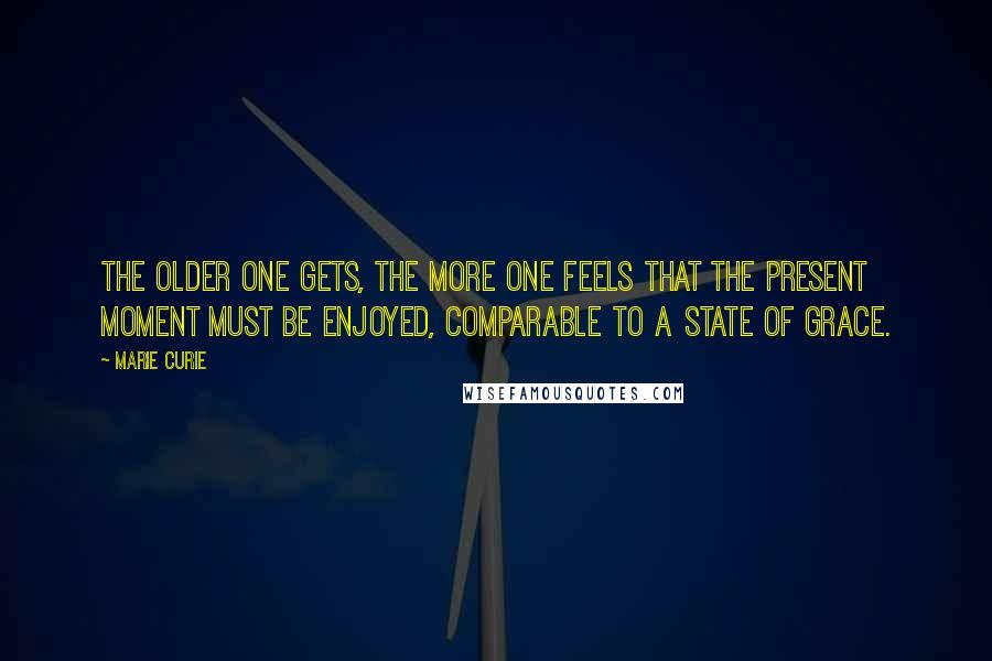 Marie Curie Quotes: The older one gets, the more one feels that the present moment must be enjoyed, comparable to a state of grace.