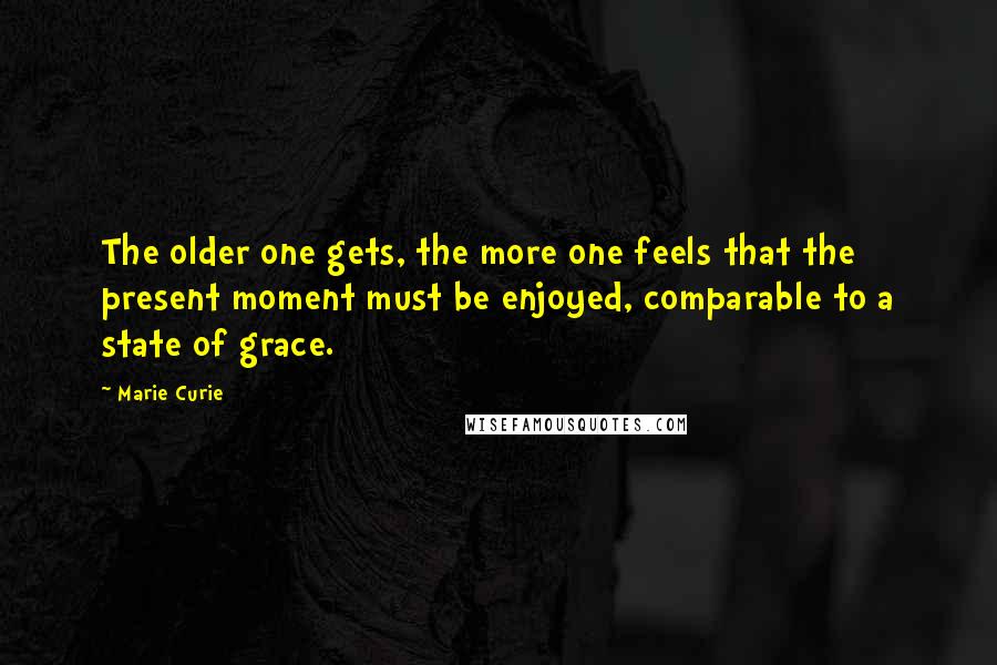Marie Curie Quotes: The older one gets, the more one feels that the present moment must be enjoyed, comparable to a state of grace.