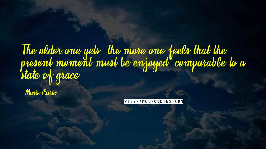 Marie Curie Quotes: The older one gets, the more one feels that the present moment must be enjoyed, comparable to a state of grace.