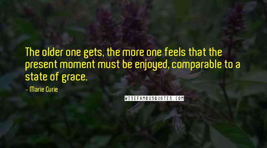 Marie Curie Quotes: The older one gets, the more one feels that the present moment must be enjoyed, comparable to a state of grace.