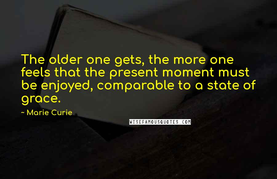 Marie Curie Quotes: The older one gets, the more one feels that the present moment must be enjoyed, comparable to a state of grace.