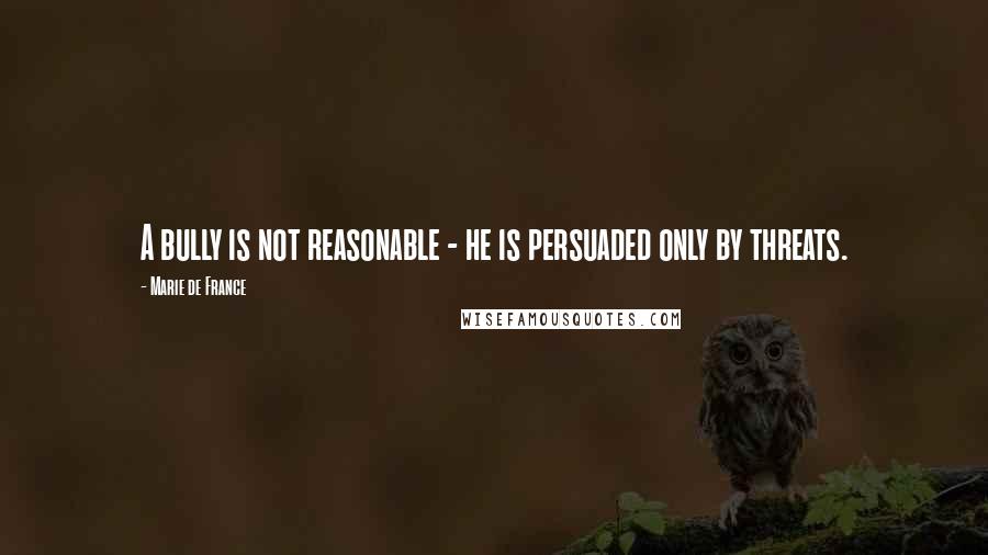 Marie De France Quotes: A bully is not reasonable - he is persuaded only by threats.