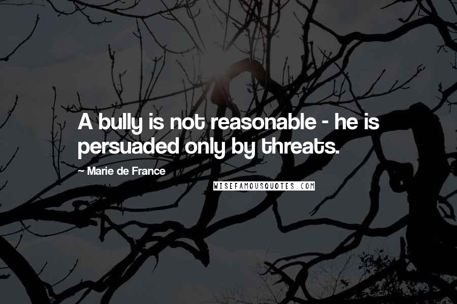 Marie De France Quotes: A bully is not reasonable - he is persuaded only by threats.