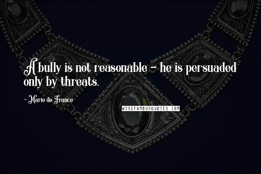 Marie De France Quotes: A bully is not reasonable - he is persuaded only by threats.