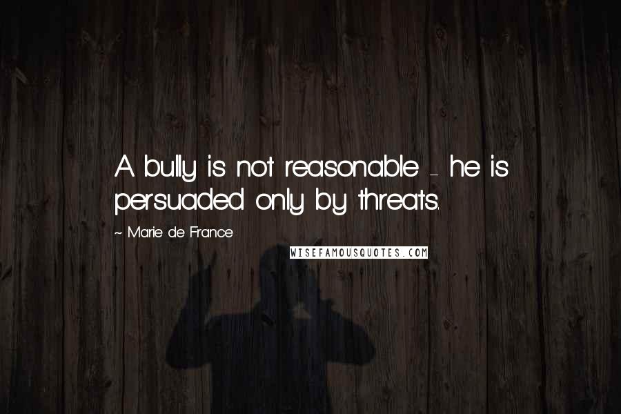 Marie De France Quotes: A bully is not reasonable - he is persuaded only by threats.