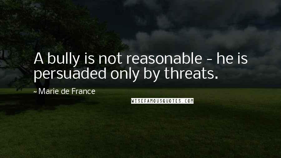 Marie De France Quotes: A bully is not reasonable - he is persuaded only by threats.