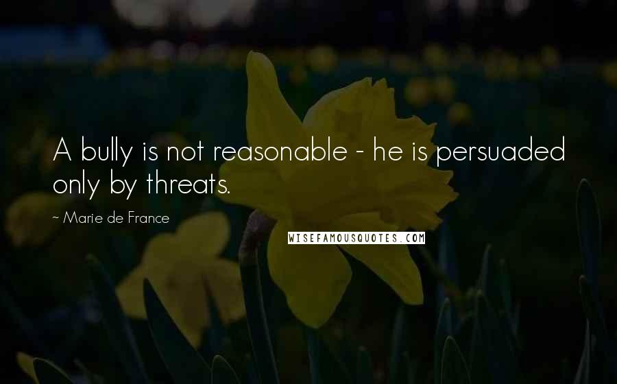 Marie De France Quotes: A bully is not reasonable - he is persuaded only by threats.